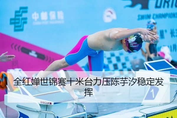 全红婵世锦赛十米台力压陈芋汐稳定发挥
