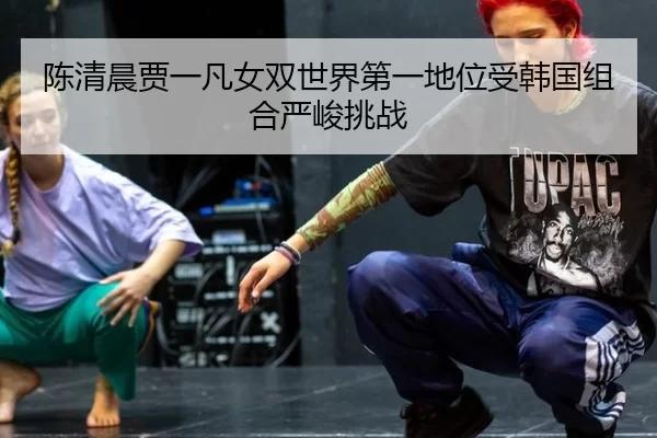 陈清晨贾一凡女双世界第一地位受韩国组合严峻挑战